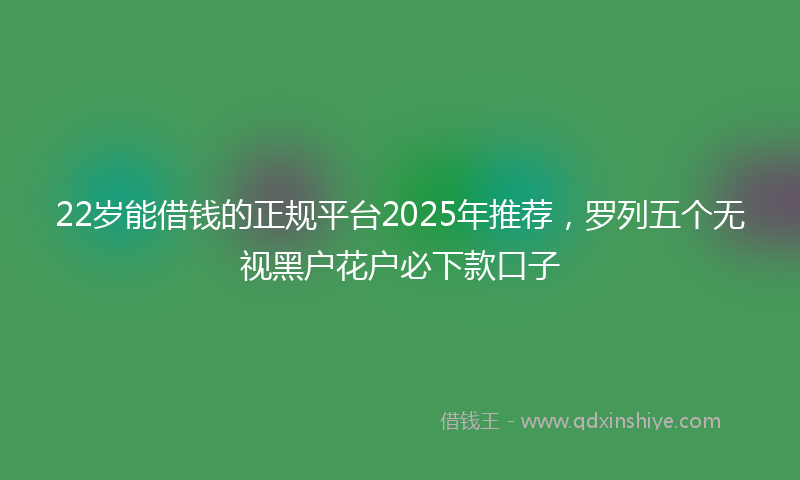 22岁能借钱的正规平台2025年推荐，罗列五个无视黑户花户必下款口子