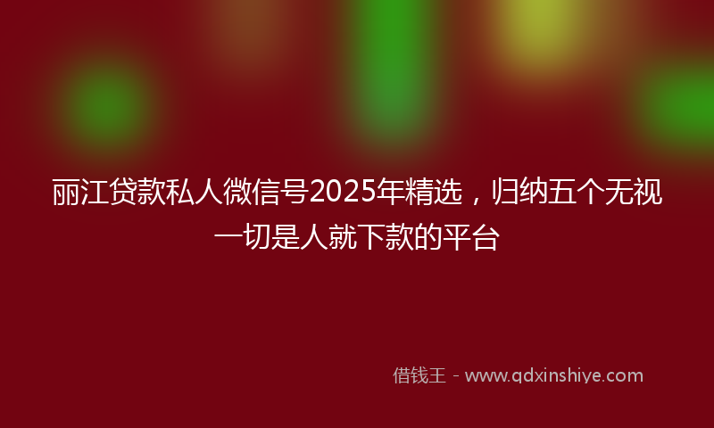 丽江贷款私人微信号2025年精选，归纳五个无视一切是人就下款的平台
