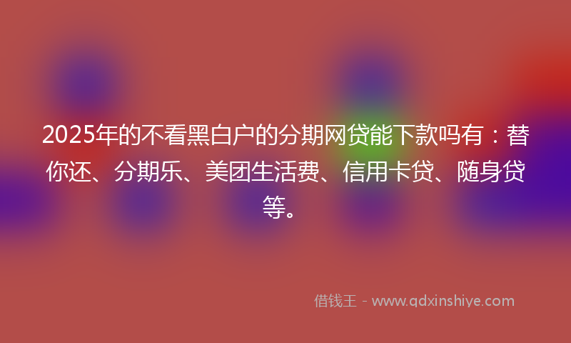 2025年的不看黑白户的分期网贷能下款吗有：替你还、分期乐、美团生活费、信用卡贷、随身贷等。