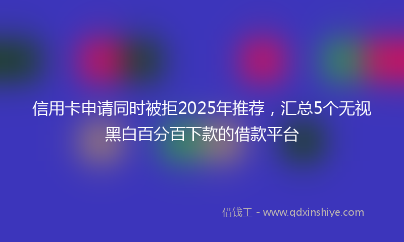 信用卡申请同时被拒2025年推荐,汇总5个无视黑白百分百下款的借款平台