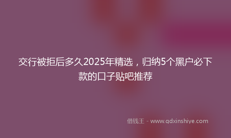 交行被拒后多久2025年精选，归纳5个黑户必下款的口子贴吧推荐