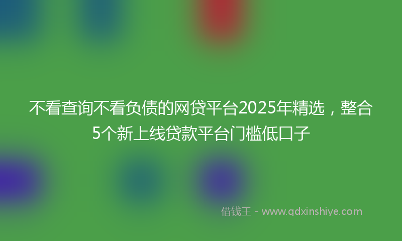 不看查询不看负债的网贷平台2025年精选，整合5个新上线贷款平台门槛低口子