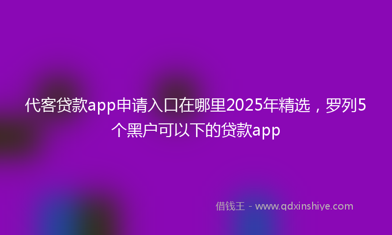 代客贷款app申请入口在哪里2025年精选，罗列5个黑户可以下的贷款app