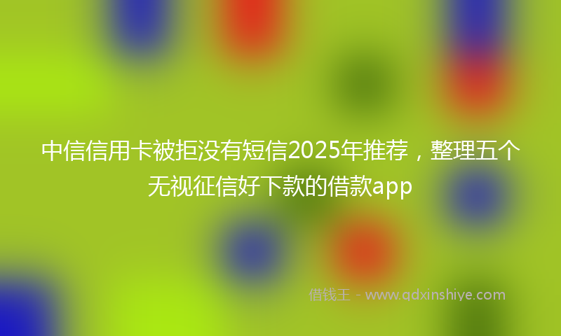 中信信用卡被拒没有短信2025年推荐，整理五个无视征信好下款的借款app