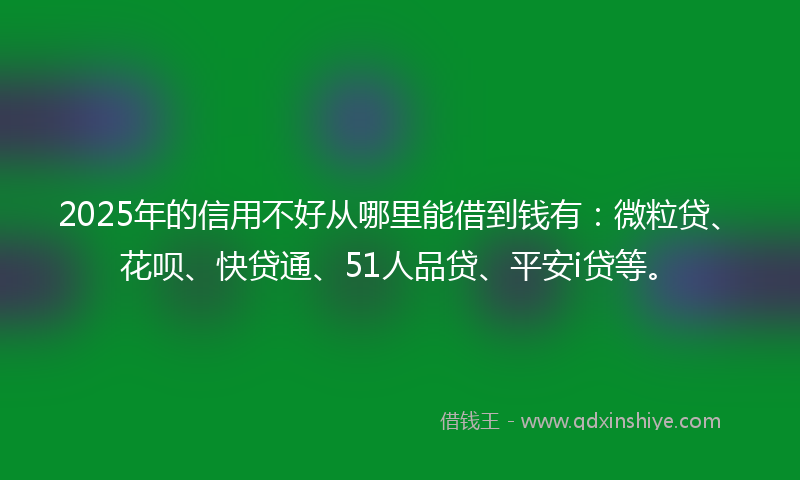 2025年的信用不好从哪里能借到钱有：微粒贷、花呗、快贷通、51人品贷、平安i贷等。