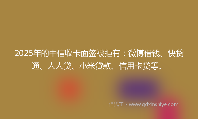 2025年的中信收卡面签被拒有：微博借钱、快贷通、人人贷、小米贷款、信用卡贷等。