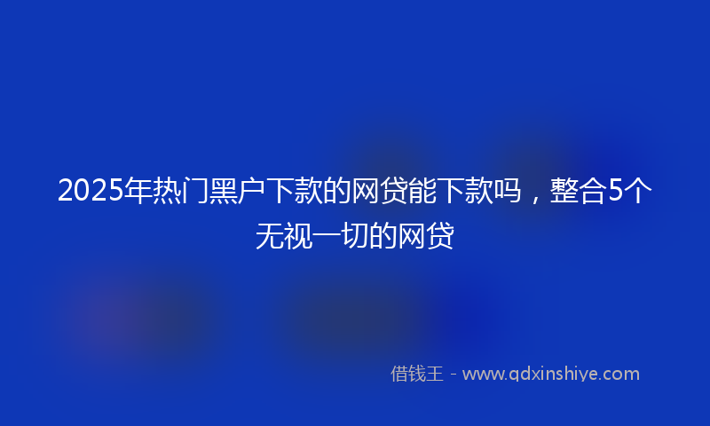 2025年热门黑户下款的网贷能下款吗，整合5个无视一切的网贷