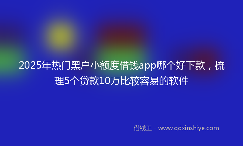 2025年热门黑户小额度借钱app哪个好下款，梳理5个贷款10万比较容易的软件