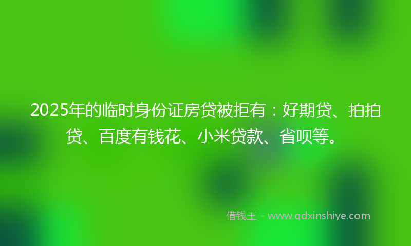 2025年的临时身份证房贷被拒有：好期贷、拍拍贷、百度有钱花、小米贷款、省呗等。
