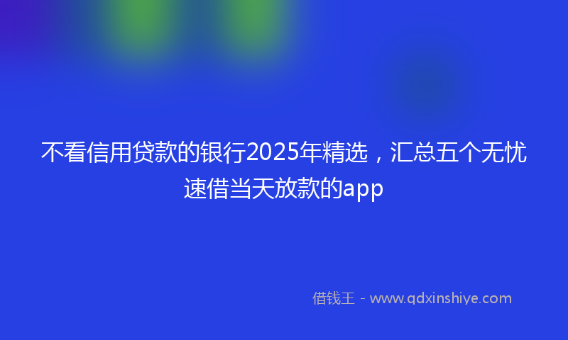不看信用贷款的银行2025年精选，汇总五个无忧速借当天放款的app
