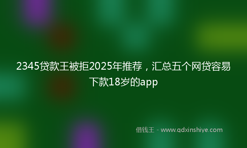 2345贷款王被拒2025年推荐，汇总五个网贷容易下款18岁的app