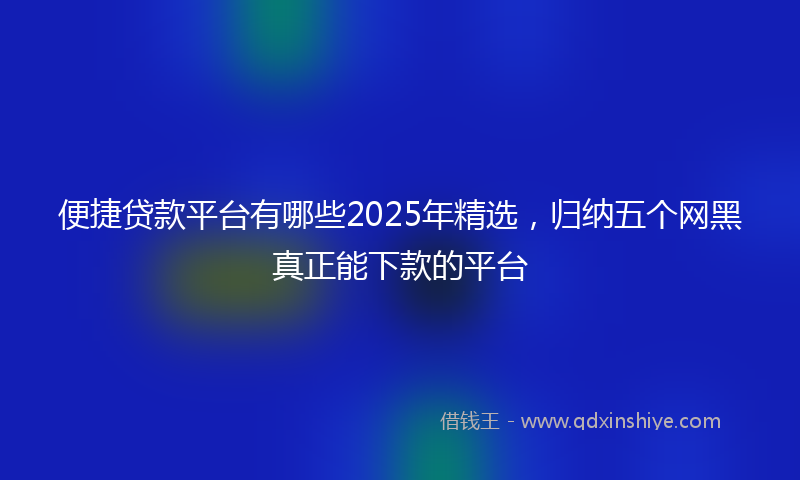 便捷贷款平台有哪些2025年精选，归纳五个网黑真正能下款的平台