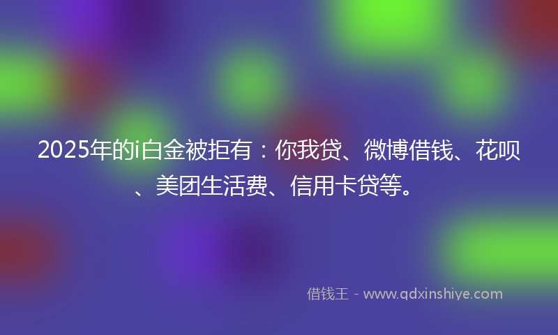 2025年的i白金被拒有：你我贷、微博借钱、花呗、美团生活费、信用卡贷等。