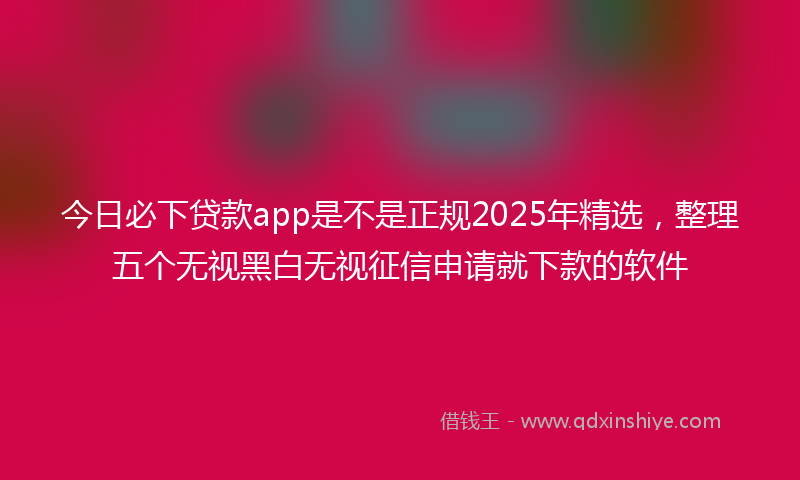 今日必下贷款app是不是正规2025年精选，整理五个无视黑白无视征信申请就下款的软件