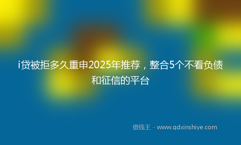 i贷被拒多久重申2025年推荐，整合5个不看负债和征信的平台
