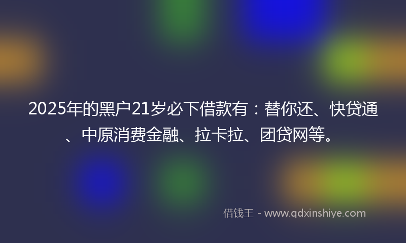 2025年的黑户21岁必下借款有：替你还、快贷通、中原消费金融、拉卡拉、团贷网等。