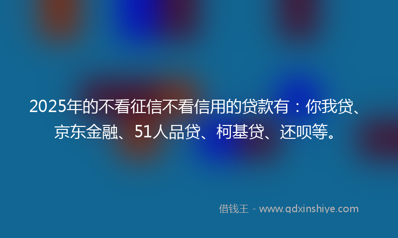 2025年的不看征信不看信用的贷款有：你我贷、京东金融、51人品贷、柯基贷、还呗等。