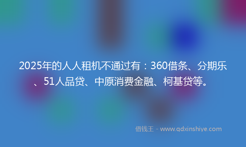 2025年的人人租机不通过有：360借条、分期乐、51人品贷、中原消费金融、柯基贷等。