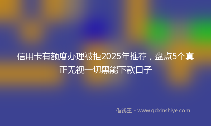 信用卡有额度办理被拒2025年推荐，盘点5个真正无视一切黑能下款口子