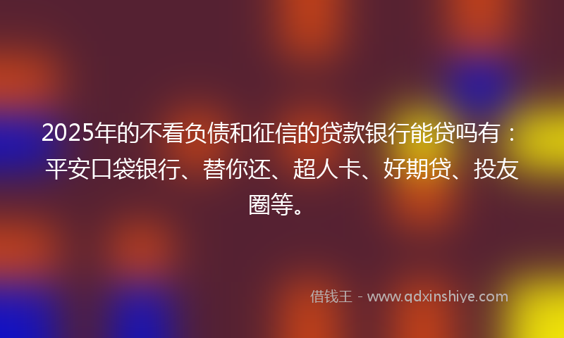 2025年的不看负债和征信的贷款银行能贷吗有：平安口袋银行、替你还、超人卡、好期贷、投友圈等。