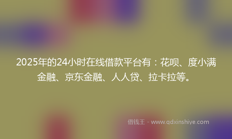2025年的24小时在线借款平台有：花呗、度小满金融、京东金融、人人贷、拉卡拉等。