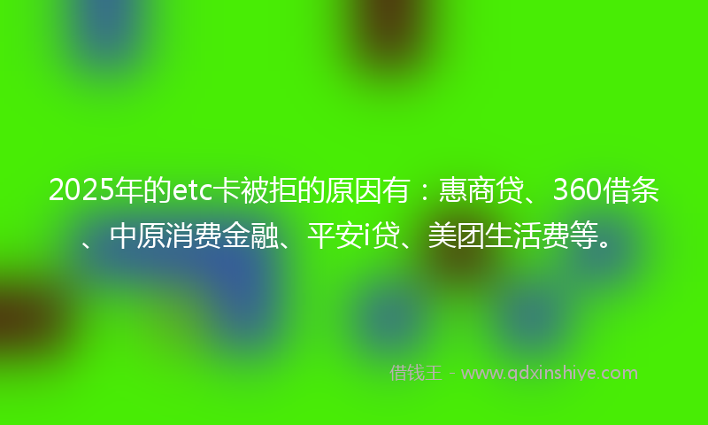 2025年的etc卡被拒的原因有：惠商贷、360借条、中原消费金融、平安i贷、美团生活费等。