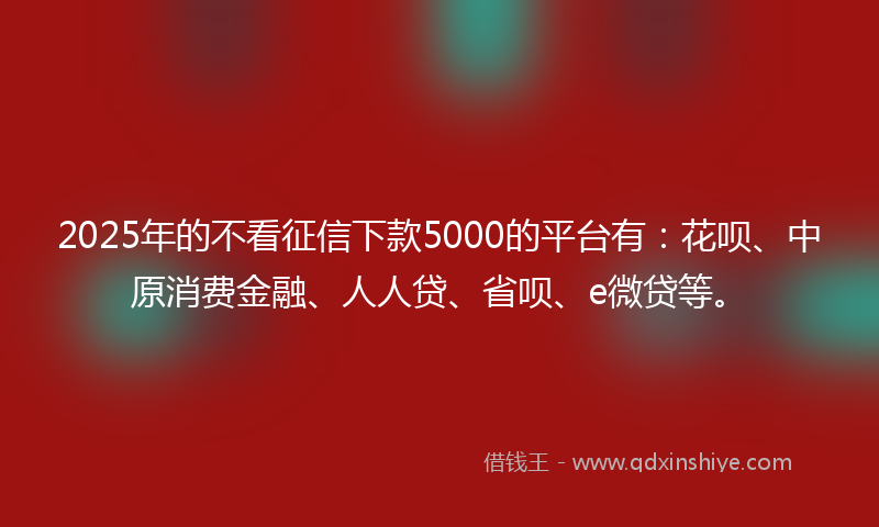 2025年的不看征信下款5000的平台有：花呗、中原消费金融、人人贷、省呗、e微贷等。