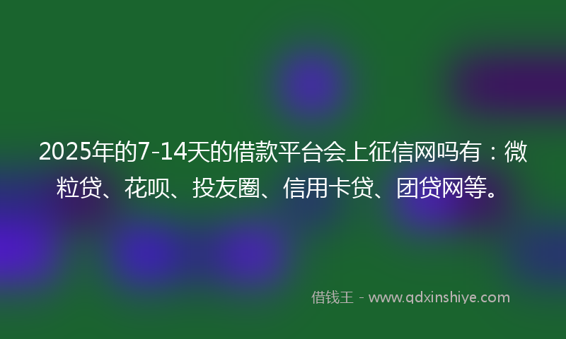 2025年的7-14天的借款平台会上征信网吗有：微粒贷、花呗、投友圈、信用卡贷、团贷网等。
