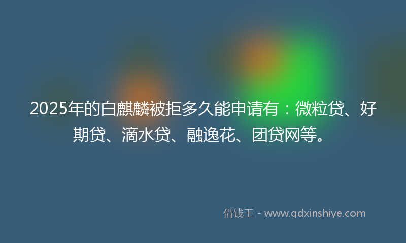 2025年的白麒麟被拒多久能申请有：微粒贷、好期贷、滴水贷、融逸花、团贷网等。