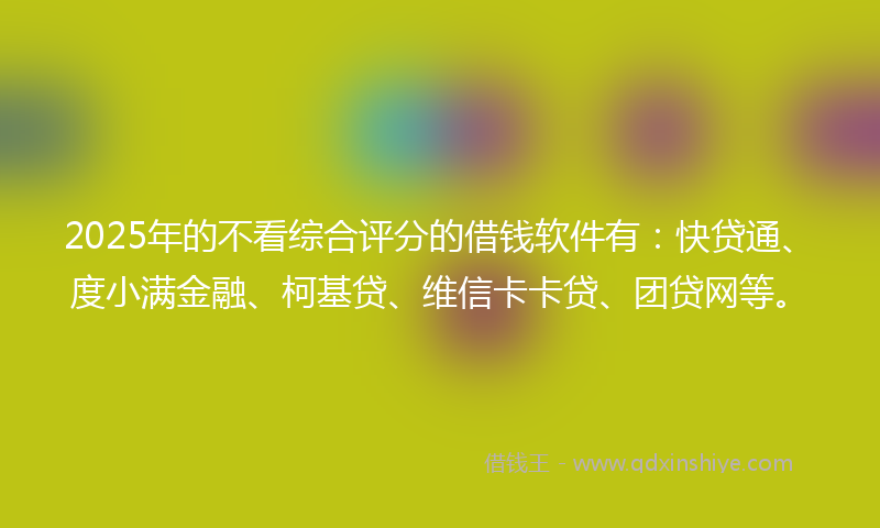 2025年的不看综合评分的借钱软件有：快贷通、度小满金融、柯基贷、维信卡卡贷、团贷网等。