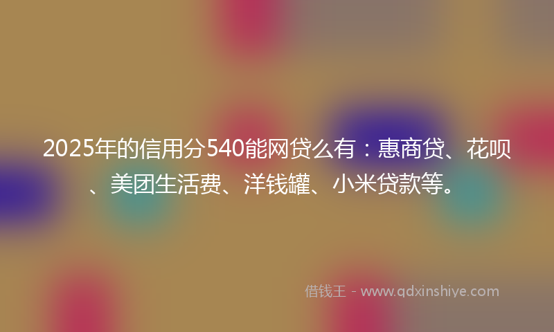 2025年的信用分540能网贷么有：惠商贷、花呗、美团生活费、洋钱罐、小米贷款等。