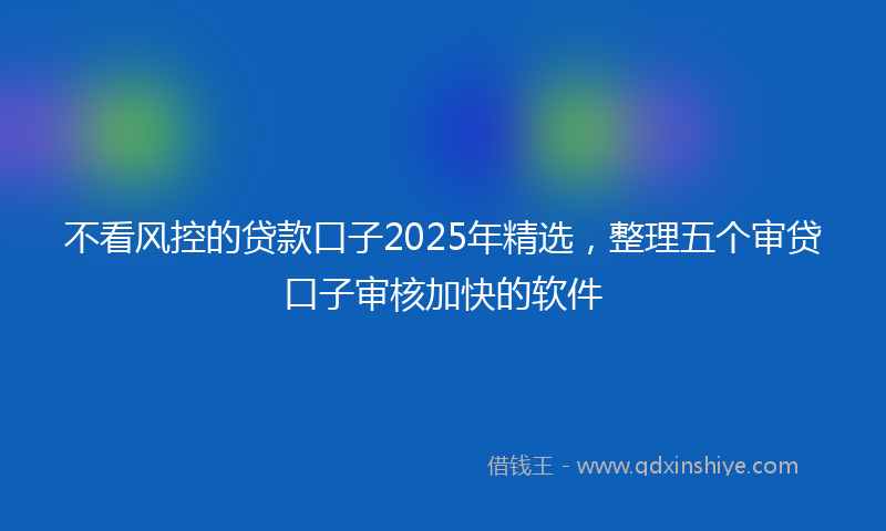 不看风控的贷款口子2025年精选，整理五个审贷口子审核加快的软件