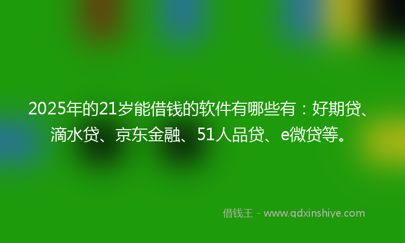 2025年的21岁能借钱的软件有哪些有：好期贷、滴水贷、京东金融、51人品贷、e微贷等。