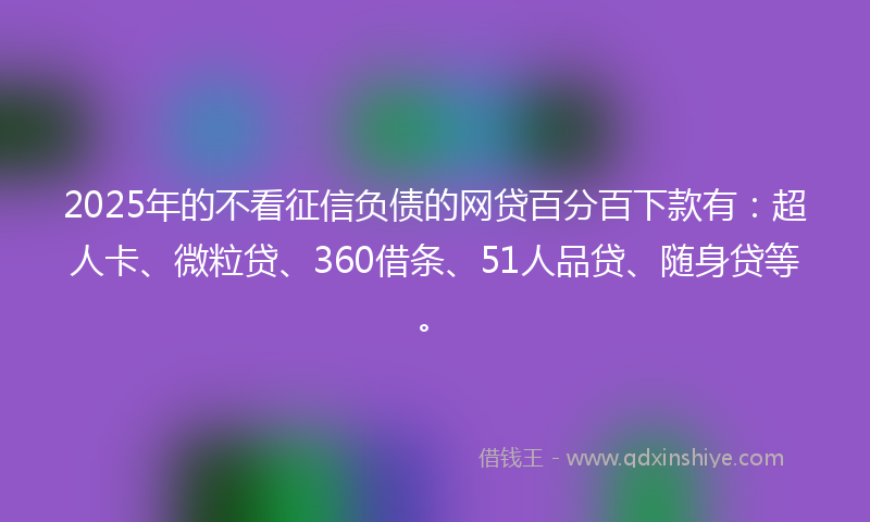 2025年的不看征信负债的网贷百分百下款有：超人卡、微粒贷、360借条、51人品贷、随身贷等。