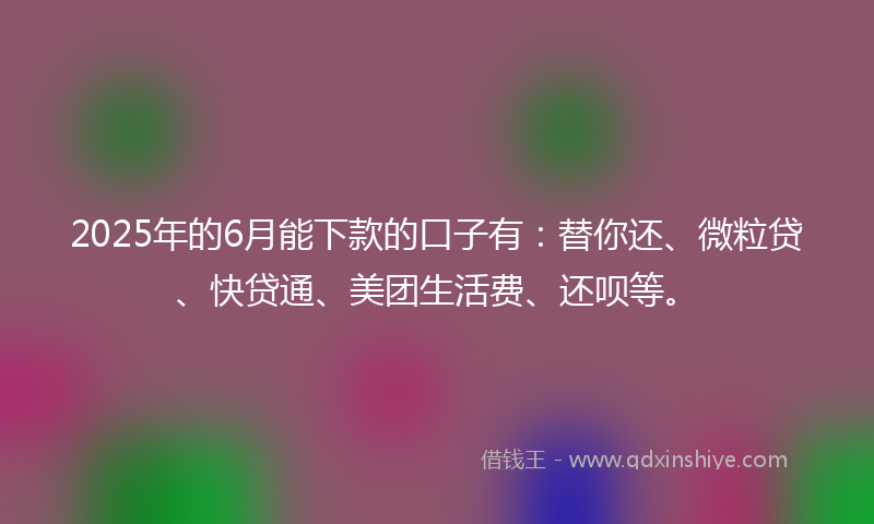 2025年的6月能下款的口子有：替你还、微粒贷、快贷通、美团生活费、还呗等。