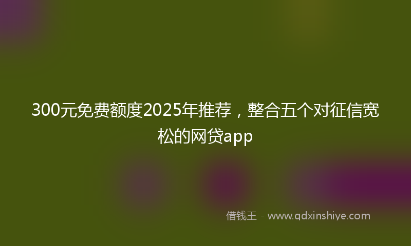 300元免费额度2025年推荐，整合五个对征信宽松的网贷app