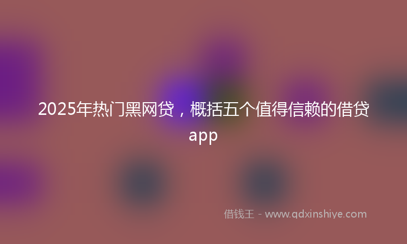 2025年热门黑网贷，概括五个值得信赖的借贷app