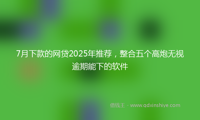 7月下款的网贷2025年推荐，整合五个高炮无视逾期能下的软件