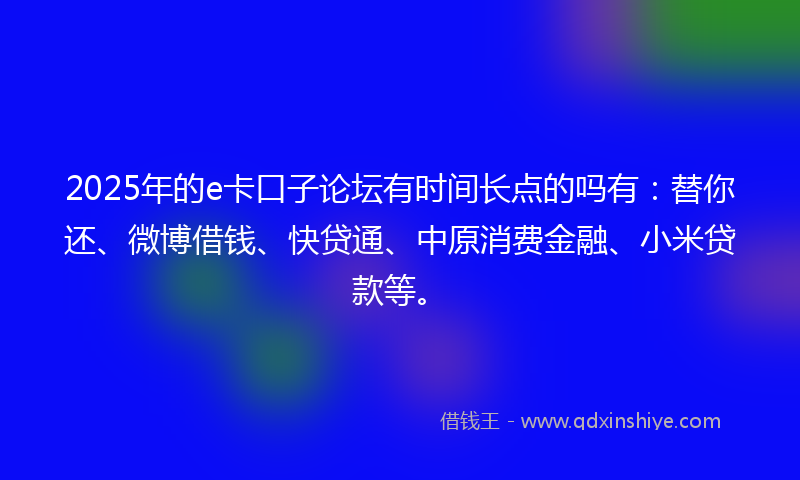 2025年的e卡口子论坛有时间长点的吗有：替你还、微博借钱、快贷通、中原消费金融、小米贷款等。