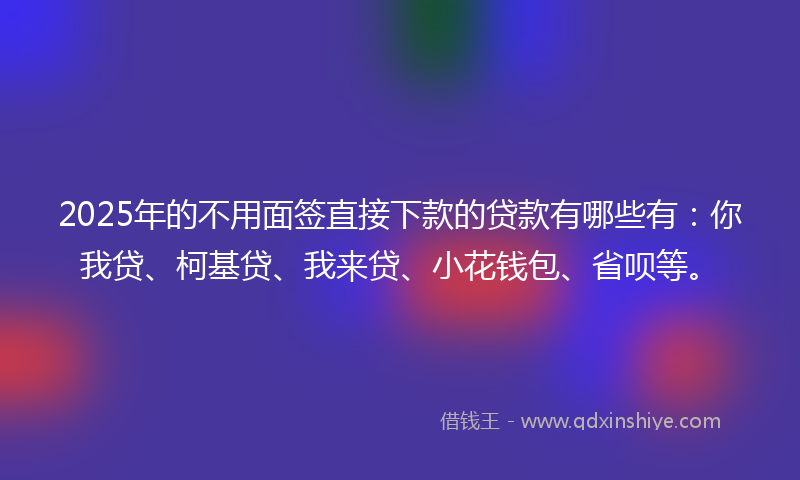 2025年的不用面签直接下款的贷款有哪些有：你我贷、柯基贷、我来贷、小花钱包、省呗等。