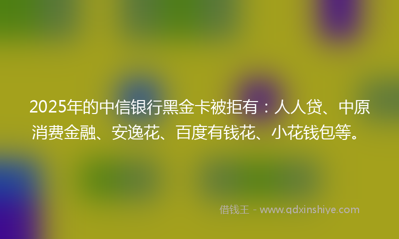 2025年的中信银行黑金卡被拒有：人人贷、中原消费金融、安逸花、百度有钱花、小花钱包等。