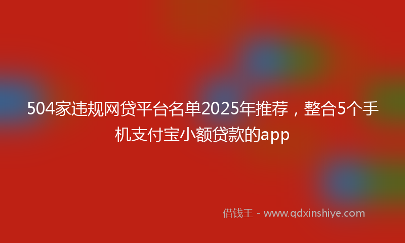 504家违规网贷平台名单2025年推荐，整合5个手机支付宝小额贷款的app