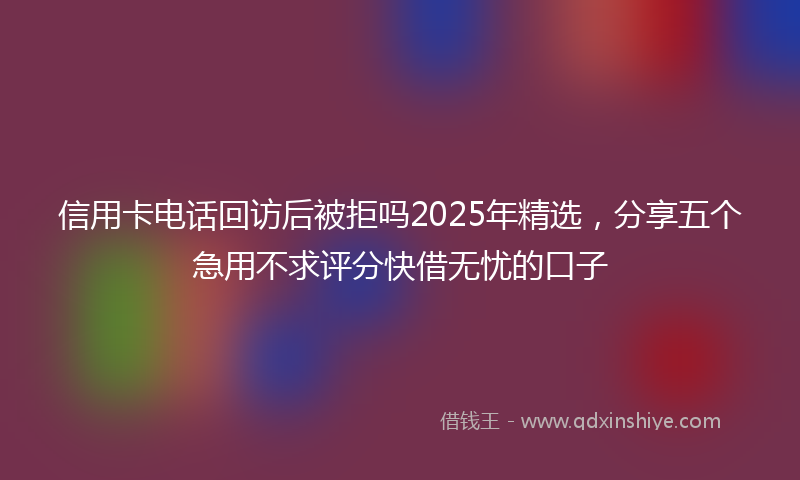 信用卡电话回访后被拒吗2025年精选，分享五个急用不求评分快借无忧的口子