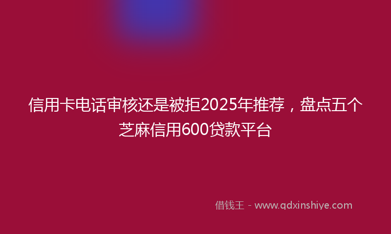 信用卡电话审核还是被拒2025年推荐，盘点五个芝麻信用600贷款平台