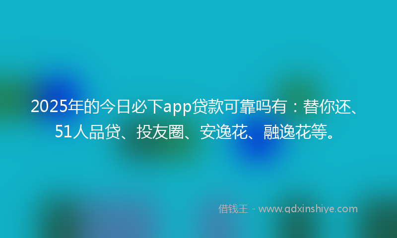 2025年的今日必下app贷款可靠吗有：替你还、51人品贷、投友圈、安逸花、融逸花等。
