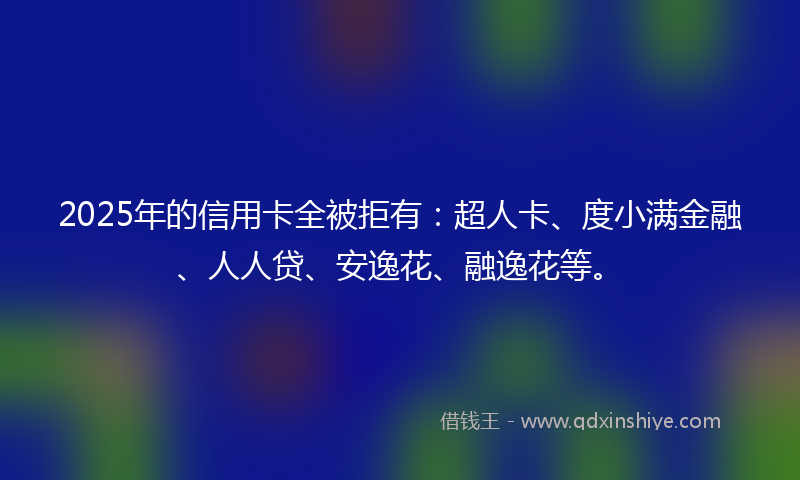 2025年的信用卡全被拒有:超人卡、度小满金融、人人贷、安逸花、融逸花等。
