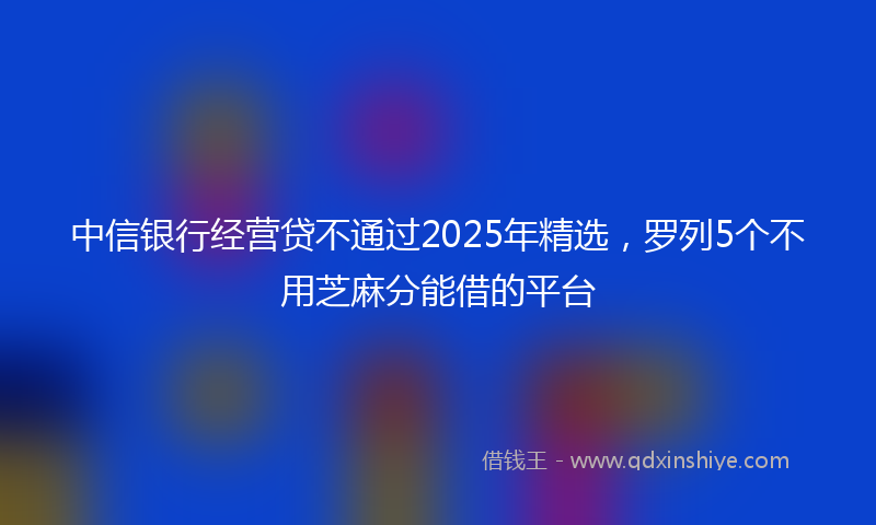 中信银行经营贷不通过2025年精选，罗列5个不用芝麻分能借的平台