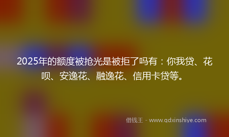 2025年的额度被抢光是被拒了吗有：你我贷、花呗、安逸花、融逸花、信用卡贷等。