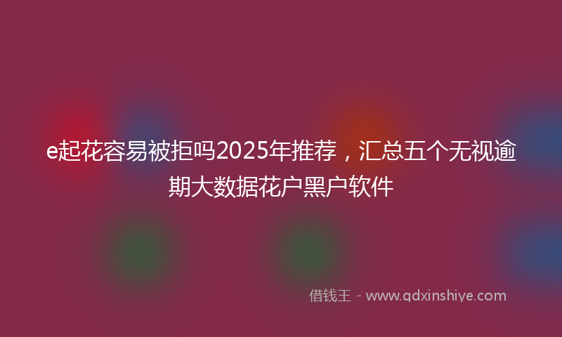 e起花容易被拒吗2025年推荐，汇总五个无视逾期大数据花户黑户软件