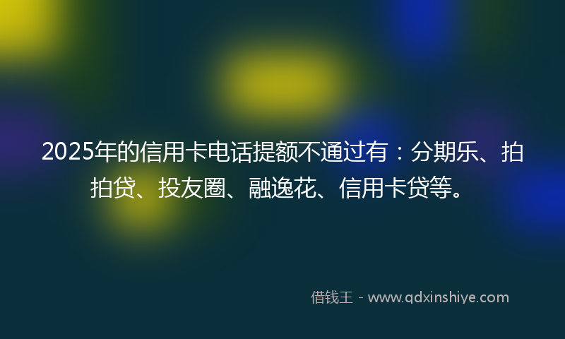 2025年的信用卡电话提额不通过有:分期乐、拍拍贷、投友圈、融逸花、信用卡贷等。